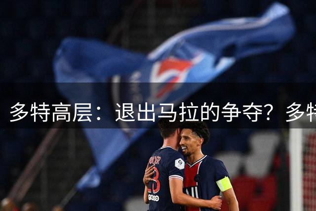 多特高层：退出马拉的争夺？多特始终为所有可能情况做好准备